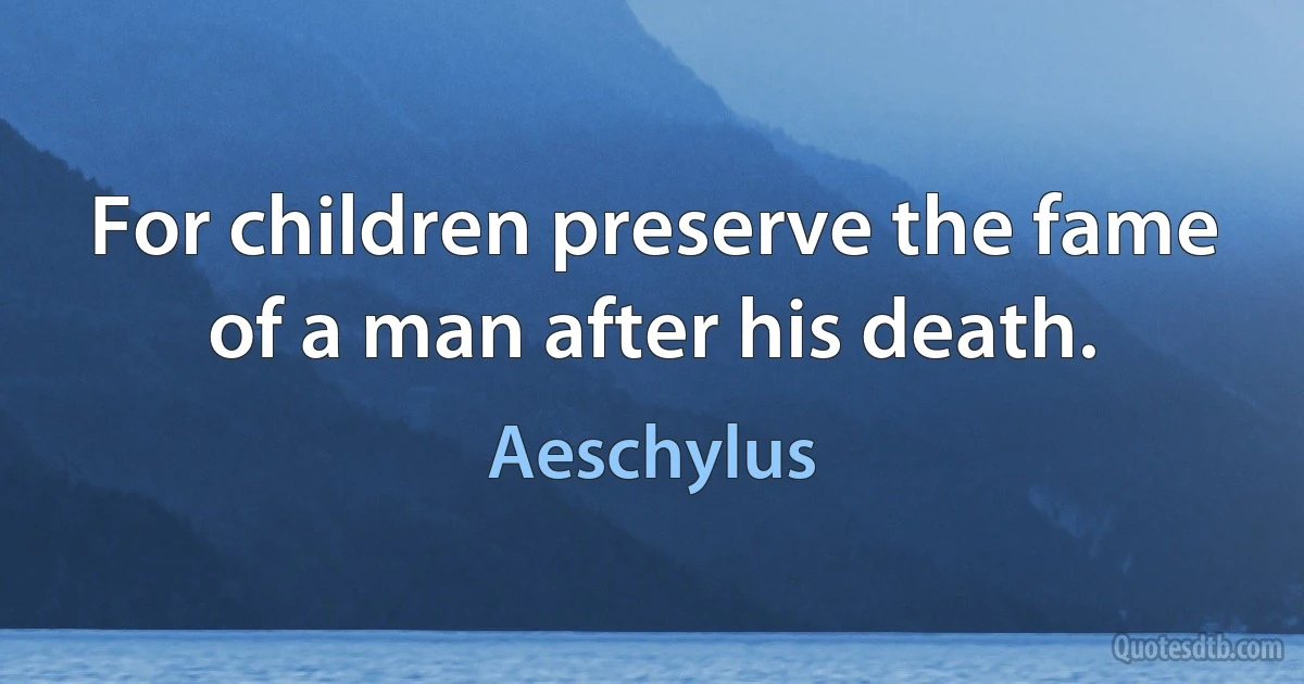 For children preserve the fame of a man after his death. (Aeschylus)