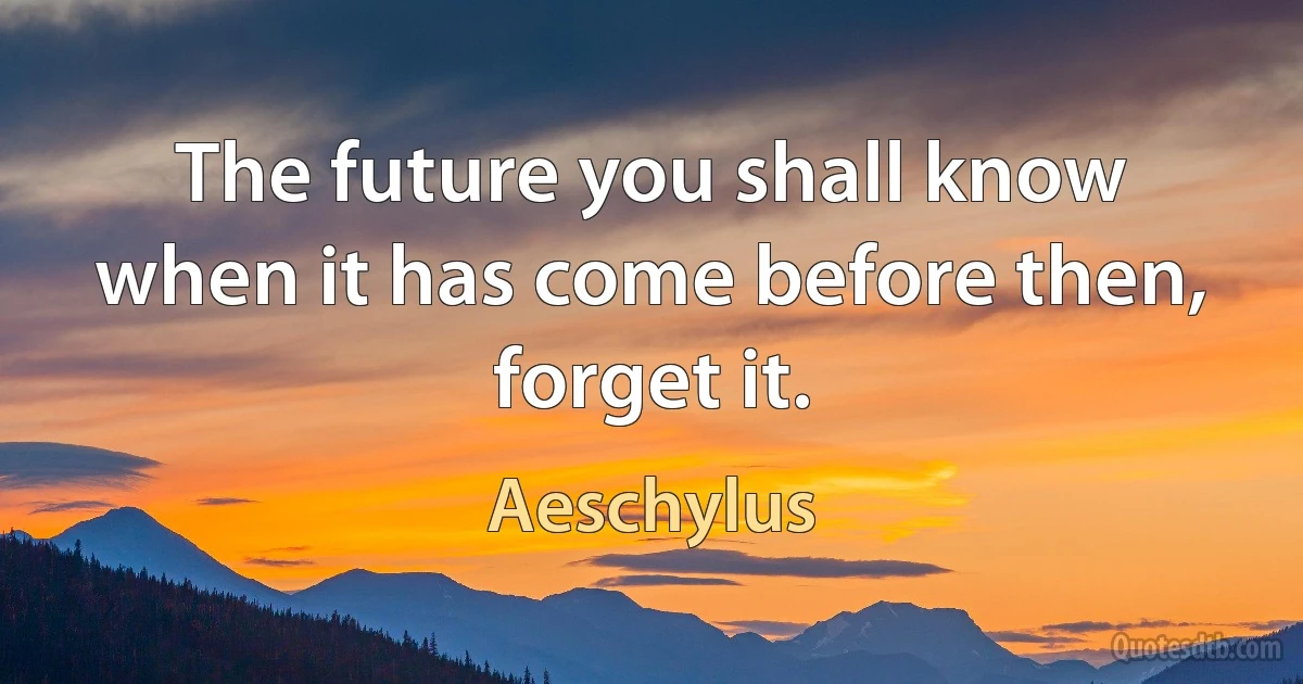 The future you shall know when it has come before then, forget it. (Aeschylus)