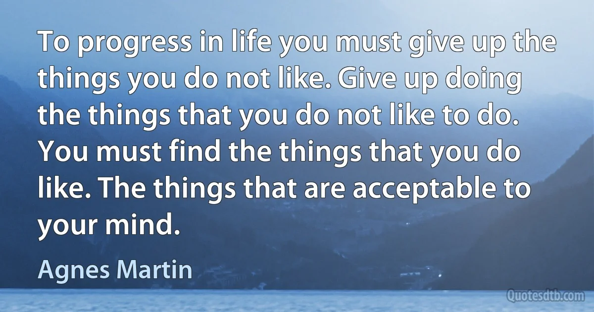 To progress in life you must give up the things you do not like. Give up doing the things that you do not like to do. You must find the things that you do like. The things that are acceptable to your mind. (Agnes Martin)