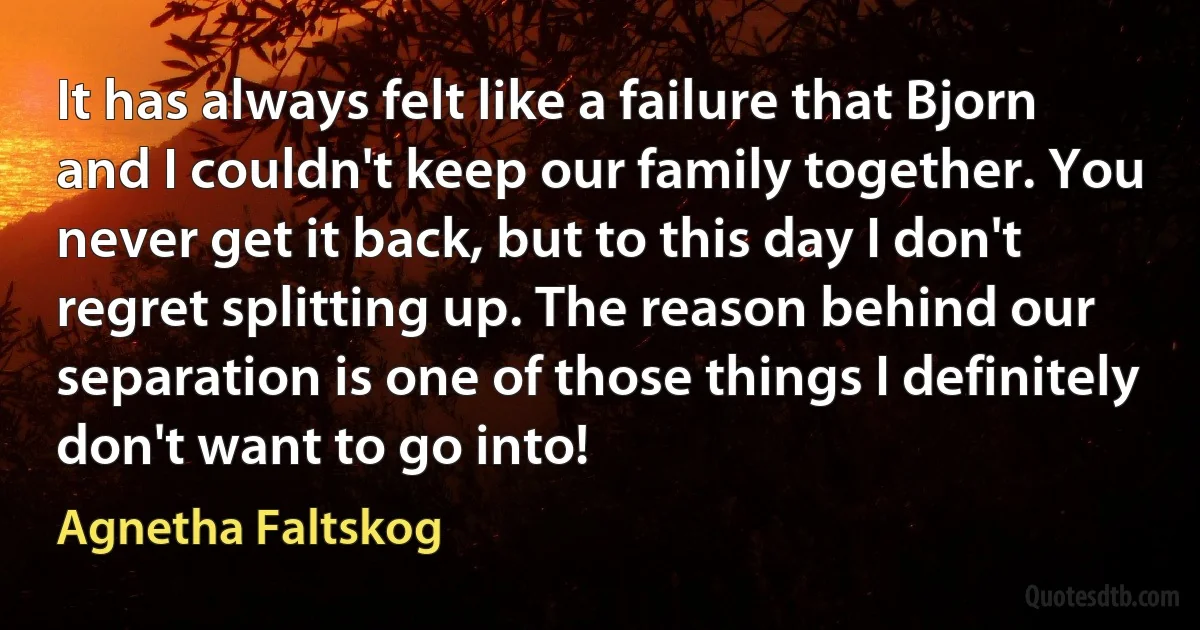 It has always felt like a failure that Bjorn and I couldn't keep our family together. You never get it back, but to this day I don't regret splitting up. The reason behind our separation is one of those things I definitely don't want to go into! (Agnetha Faltskog)