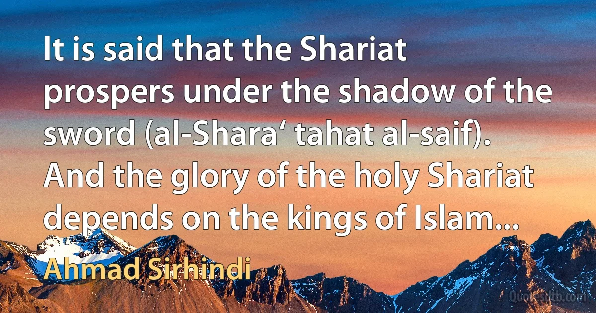 It is said that the Shariat prospers under the shadow of the sword (al-Shara‘ tahat al-saif). And the glory of the holy Shariat depends on the kings of Islam... (Ahmad Sirhindi)