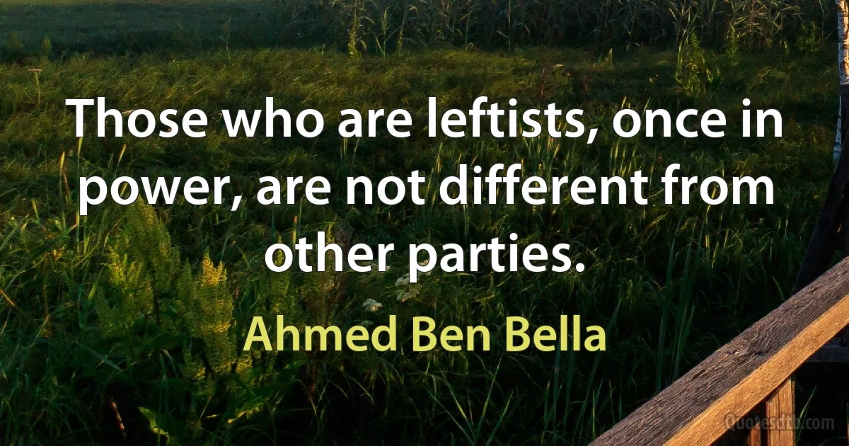 Those who are leftists, once in power, are not different from other parties. (Ahmed Ben Bella)