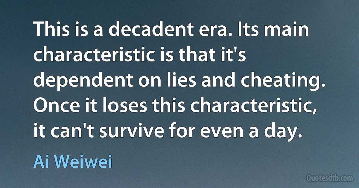 This is a decadent era. Its main characteristic is that it's dependent on lies and cheating. Once it loses this characteristic, it can't survive for even a day. (Ai Weiwei)