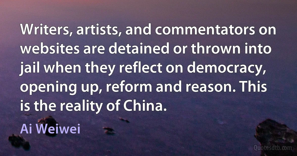 Writers, artists, and commentators on websites are detained or thrown into jail when they reflect on democracy, opening up, reform and reason. This is the reality of China. (Ai Weiwei)