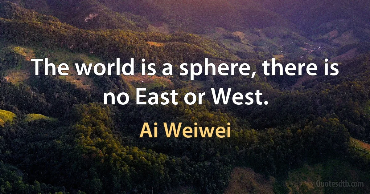 The world is a sphere, there is no East or West. (Ai Weiwei)