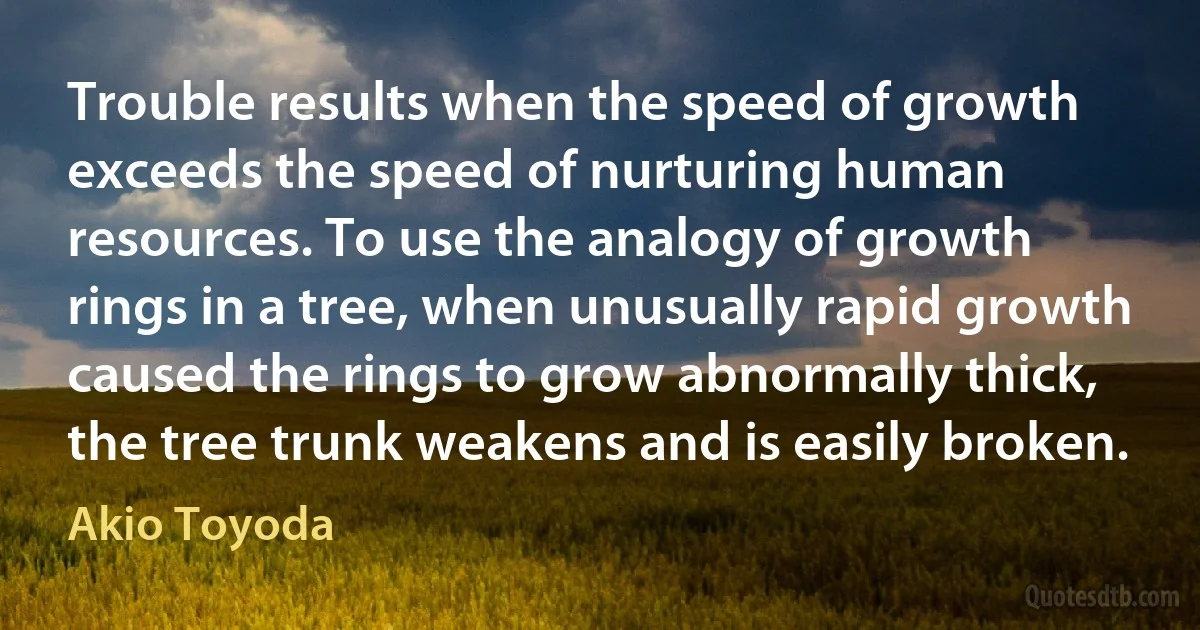 Trouble results when the speed of growth exceeds the speed of nurturing human resources. To use the analogy of growth rings in a tree, when unusually rapid growth caused the rings to grow abnormally thick, the tree trunk weakens and is easily broken. (Akio Toyoda)