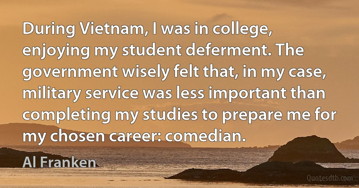 During Vietnam, I was in college, enjoying my student deferment. The government wisely felt that, in my case, military service was less important than completing my studies to prepare me for my chosen career: comedian. (Al Franken)