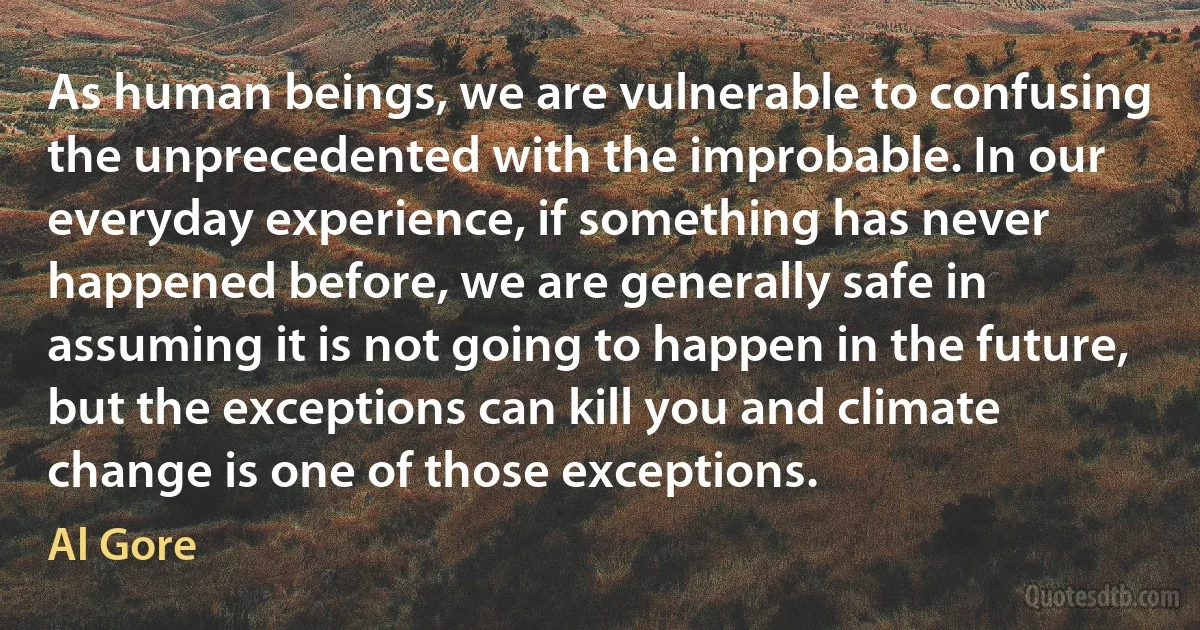 As human beings, we are vulnerable to confusing the unprecedented with the improbable. In our everyday experience, if something has never happened before, we are generally safe in assuming it is not going to happen in the future, but the exceptions can kill you and climate change is one of those exceptions. (Al Gore)