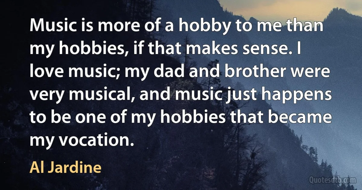 Music is more of a hobby to me than my hobbies, if that makes sense. I love music; my dad and brother were very musical, and music just happens to be one of my hobbies that became my vocation. (Al Jardine)