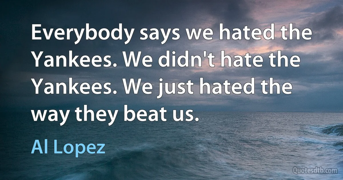 Everybody says we hated the Yankees. We didn't hate the Yankees. We just hated the way they beat us. (Al Lopez)