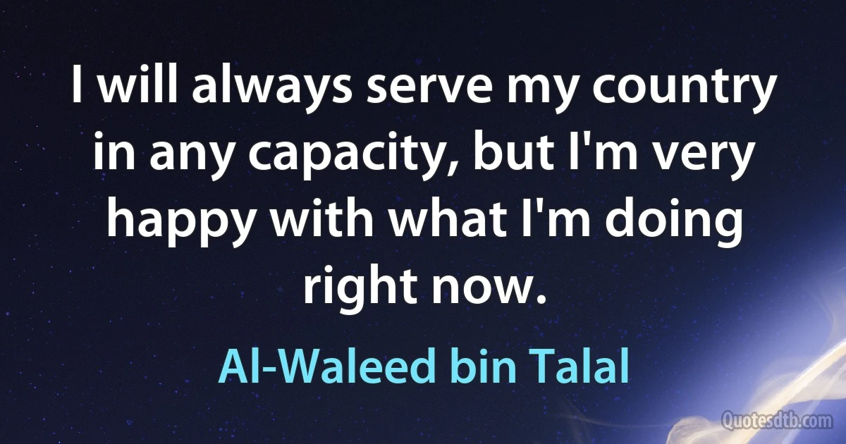 I will always serve my country in any capacity, but I'm very happy with what I'm doing right now. (Al-Waleed bin Talal)