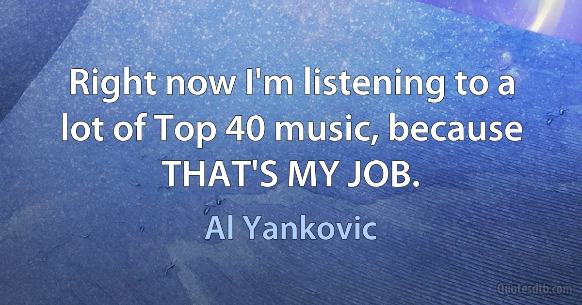 Right now I'm listening to a lot of Top 40 music, because THAT'S MY JOB. (Al Yankovic)