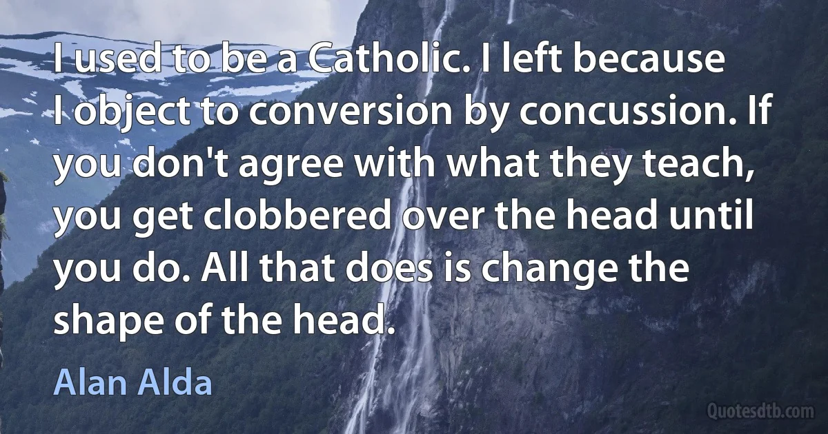 I used to be a Catholic. I left because I object to conversion by concussion. If you don't agree with what they teach, you get clobbered over the head until you do. All that does is change the shape of the head. (Alan Alda)