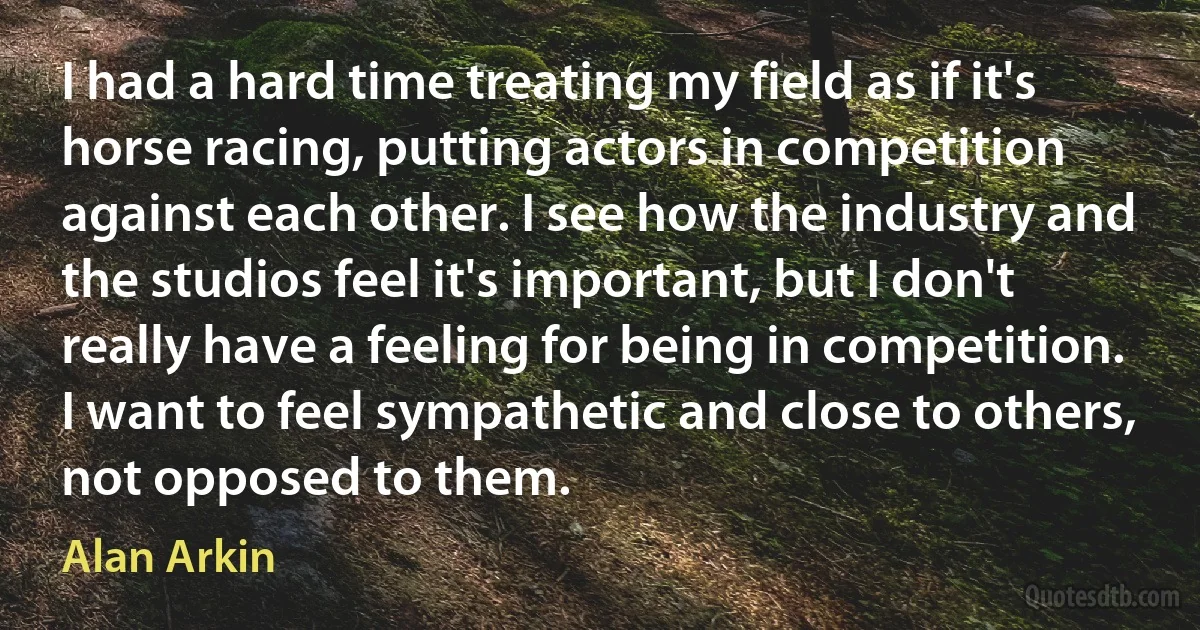 I had a hard time treating my field as if it's horse racing, putting actors in competition against each other. I see how the industry and the studios feel it's important, but I don't really have a feeling for being in competition. I want to feel sympathetic and close to others, not opposed to them. (Alan Arkin)