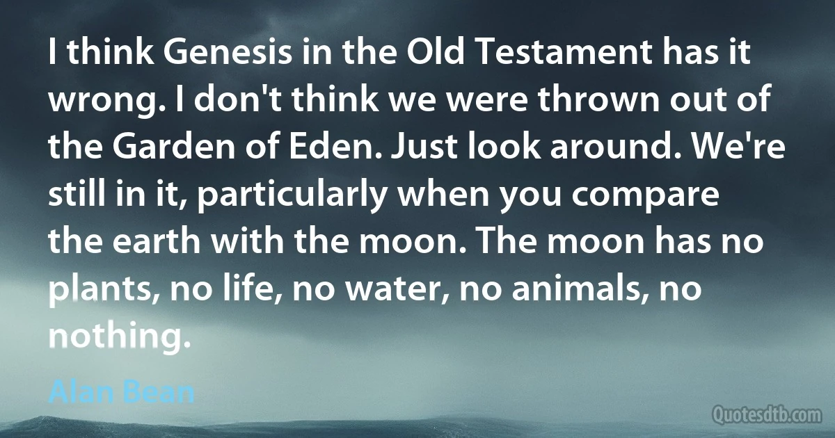 I think Genesis in the Old Testament has it wrong. I don't think we were thrown out of the Garden of Eden. Just look around. We're still in it, particularly when you compare the earth with the moon. The moon has no plants, no life, no water, no animals, no nothing. (Alan Bean)