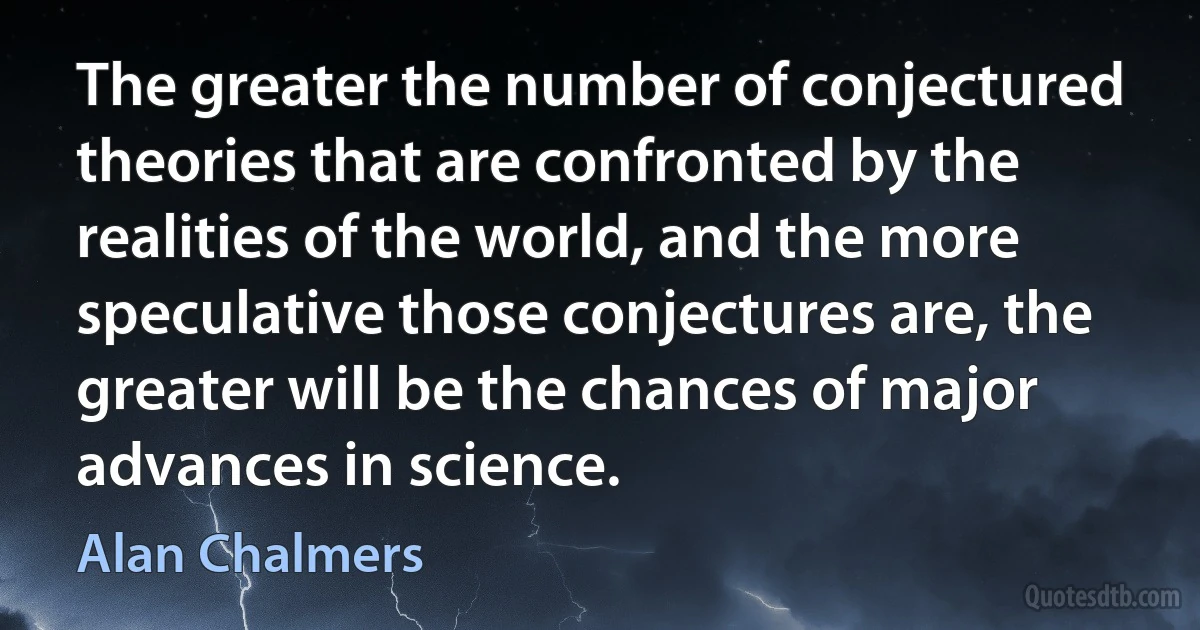 The greater the number of conjectured theories that are confronted by the realities of the world, and the more speculative those conjectures are, the greater will be the chances of major advances in science. (Alan Chalmers)