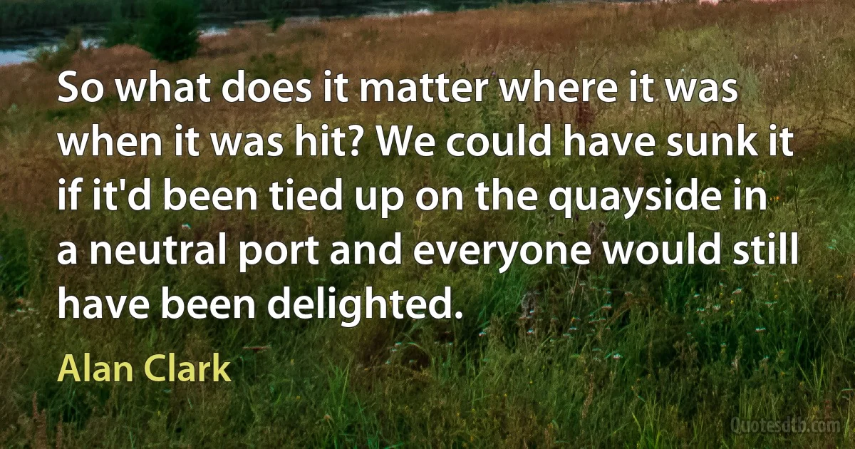 So what does it matter where it was when it was hit? We could have sunk it if it'd been tied up on the quayside in a neutral port and everyone would still have been delighted. (Alan Clark)