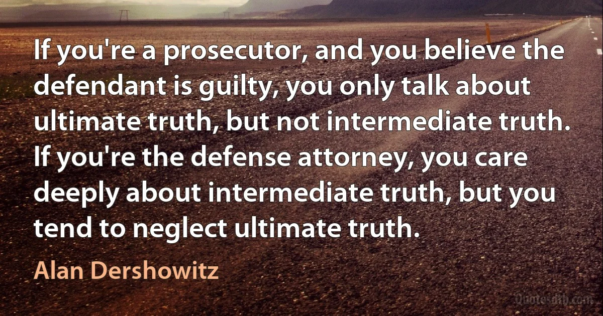 If you're a prosecutor, and you believe the defendant is guilty, you only talk about ultimate truth, but not intermediate truth. If you're the defense attorney, you care deeply about intermediate truth, but you tend to neglect ultimate truth. (Alan Dershowitz)