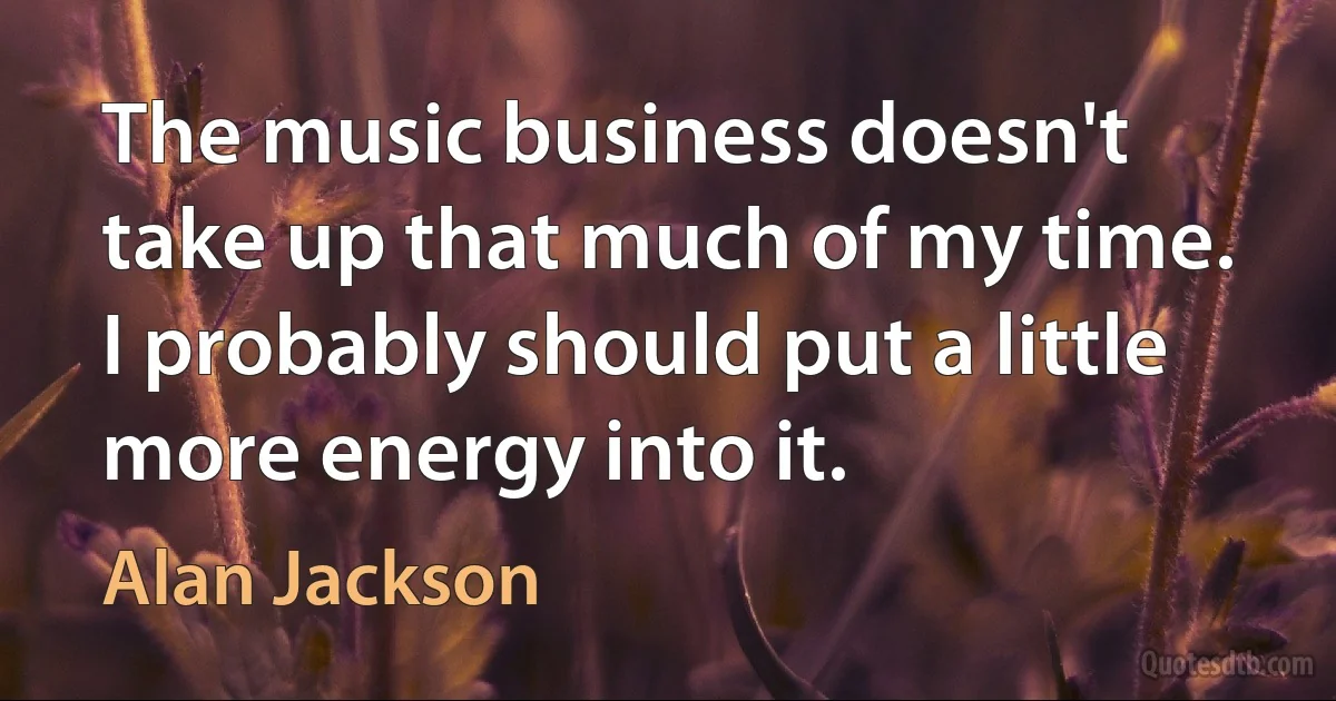 The music business doesn't take up that much of my time. I probably should put a little more energy into it. (Alan Jackson)