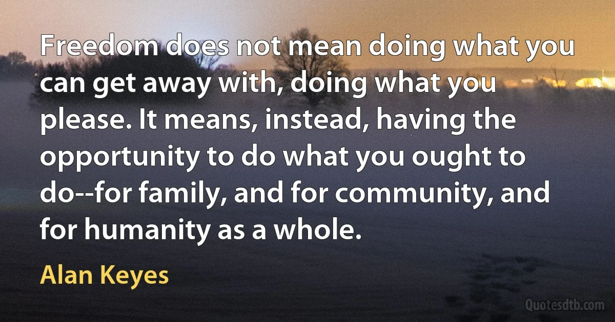 Freedom does not mean doing what you can get away with, doing what you please. It means, instead, having the opportunity to do what you ought to do--for family, and for community, and for humanity as a whole. (Alan Keyes)