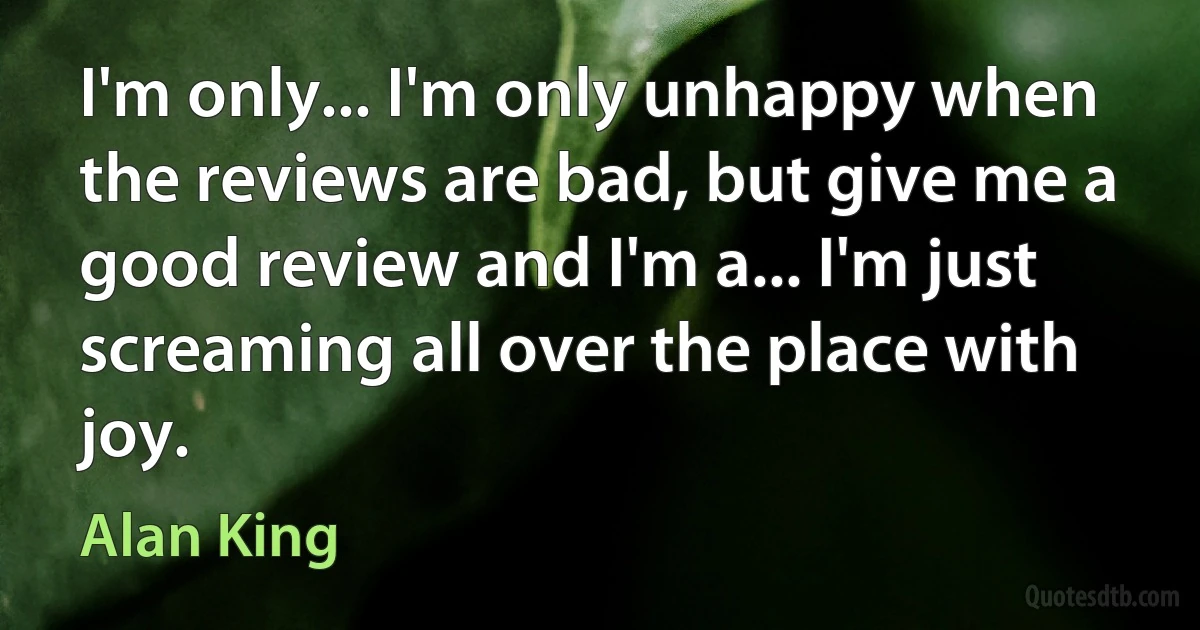 I'm only... I'm only unhappy when the reviews are bad, but give me a good review and I'm a... I'm just screaming all over the place with joy. (Alan King)