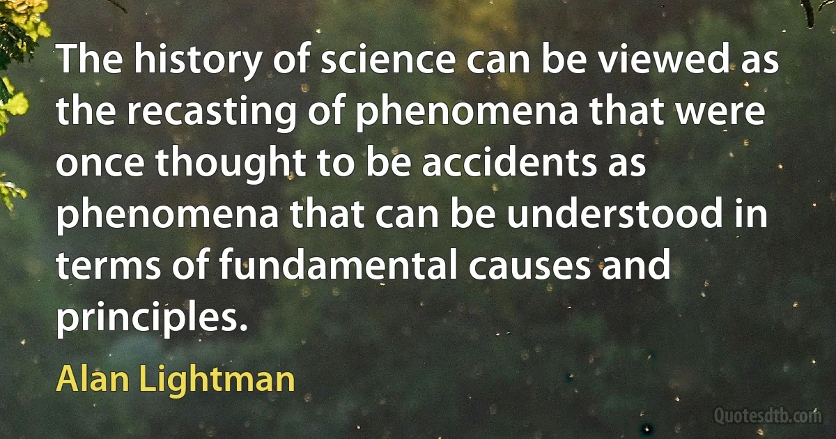 The history of science can be viewed as the recasting of phenomena that were once thought to be accidents as phenomena that can be understood in terms of fundamental causes and principles. (Alan Lightman)