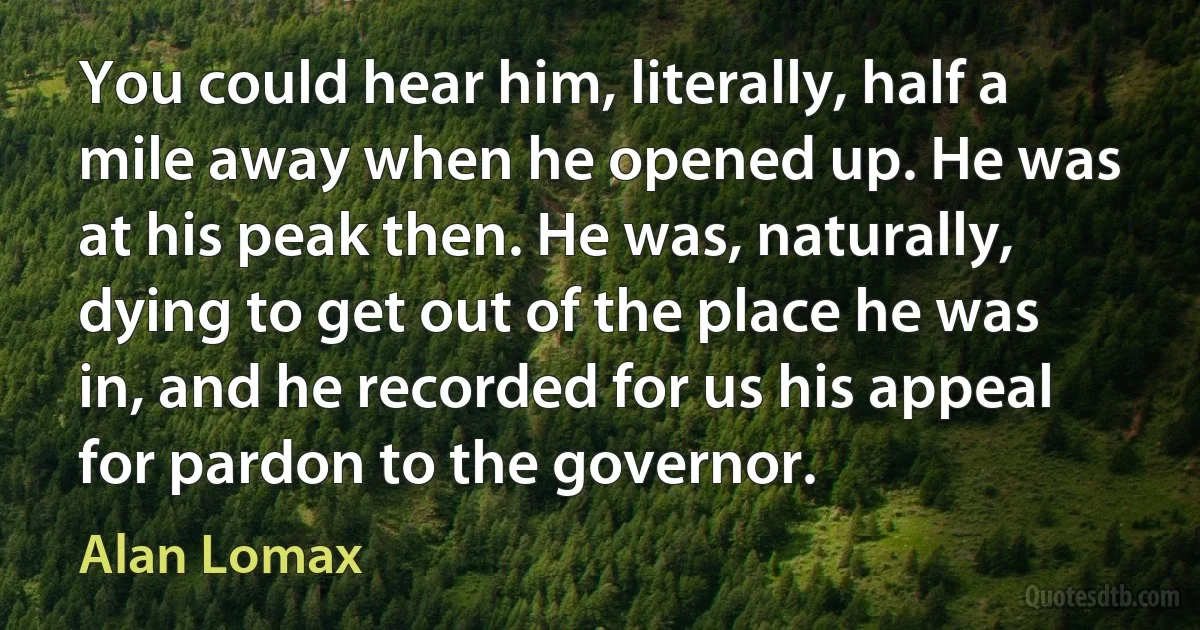 You could hear him, literally, half a mile away when he opened up. He was at his peak then. He was, naturally, dying to get out of the place he was in, and he recorded for us his appeal for pardon to the governor. (Alan Lomax)