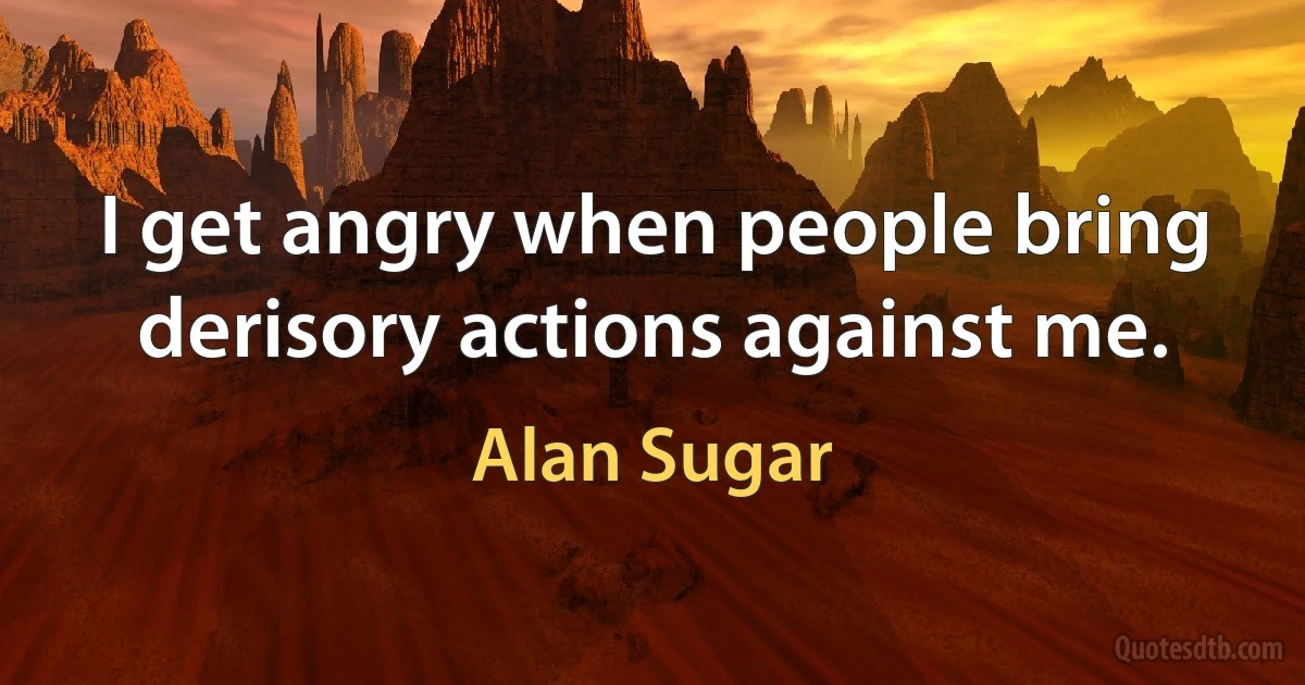 I get angry when people bring derisory actions against me. (Alan Sugar)