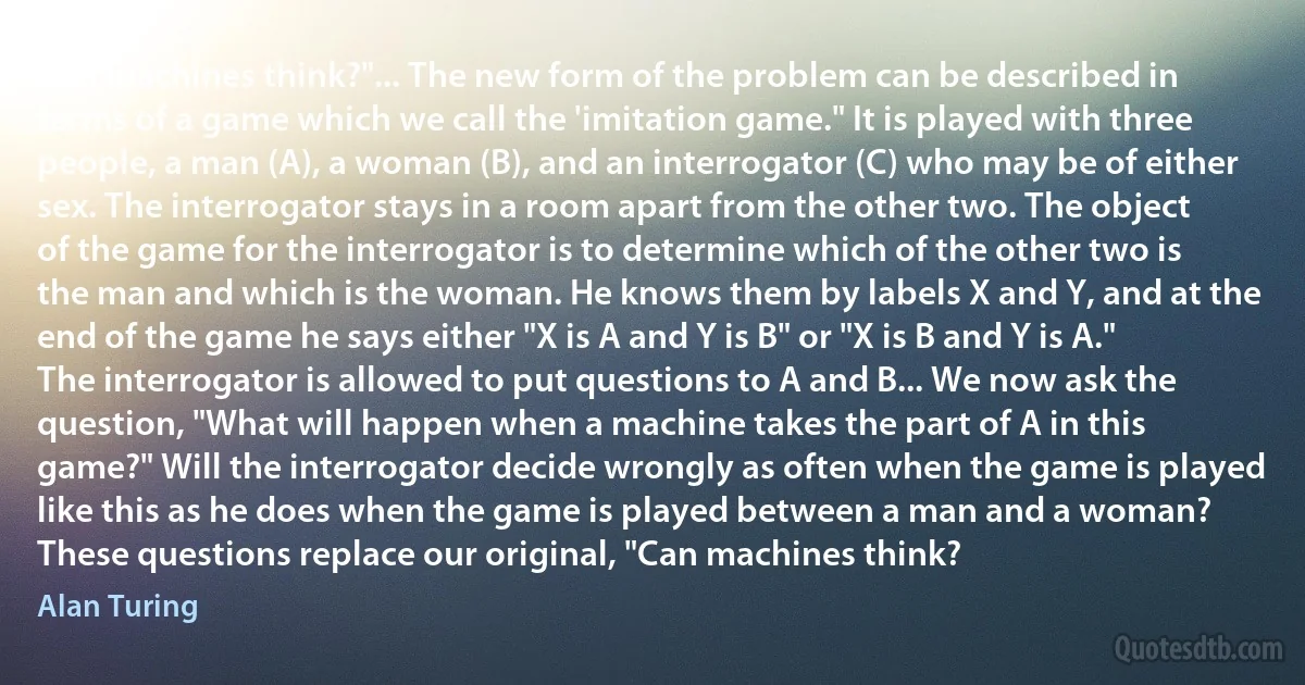 Can machines think?"... The new form of the problem can be described in terms of a game which we call the 'imitation game." It is played with three people, a man (A), a woman (B), and an interrogator (C) who may be of either sex. The interrogator stays in a room apart from the other two. The object of the game for the interrogator is to determine which of the other two is the man and which is the woman. He knows them by labels X and Y, and at the end of the game he says either "X is A and Y is B" or "X is B and Y is A." The interrogator is allowed to put questions to A and B... We now ask the question, "What will happen when a machine takes the part of A in this game?" Will the interrogator decide wrongly as often when the game is played like this as he does when the game is played between a man and a woman? These questions replace our original, "Can machines think? (Alan Turing)