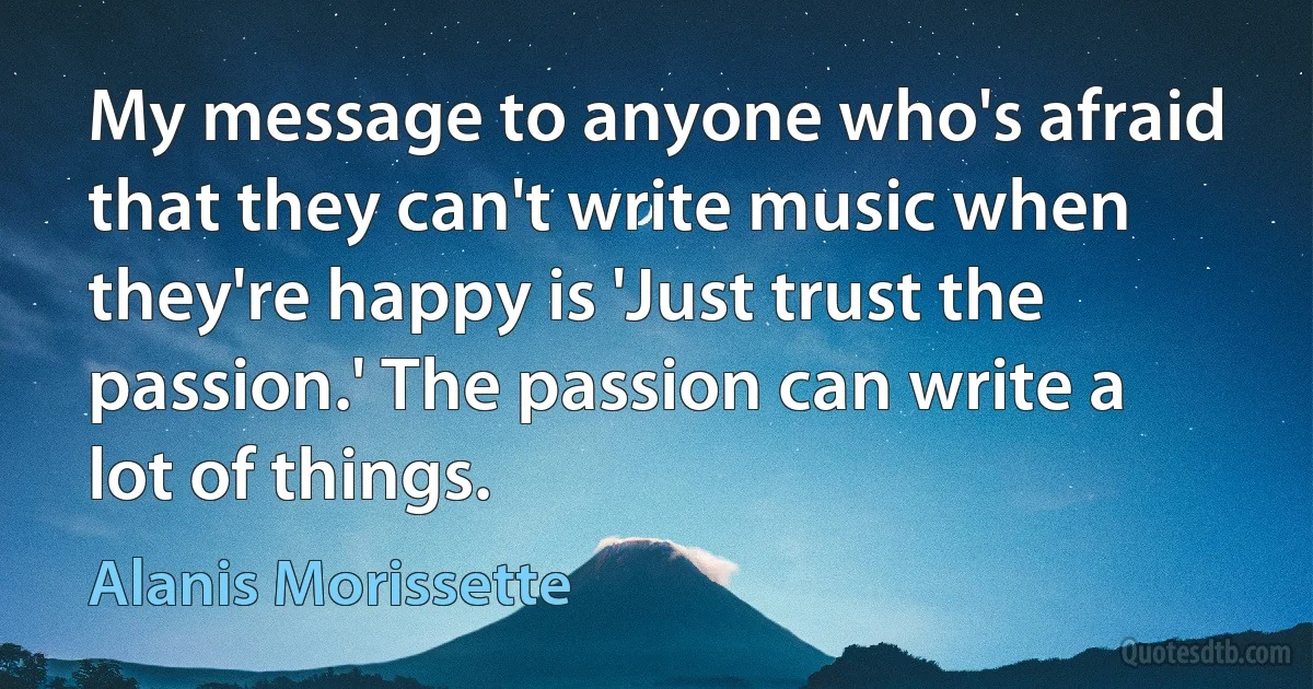 My message to anyone who's afraid that they can't write music when they're happy is 'Just trust the passion.' The passion can write a lot of things. (Alanis Morissette)