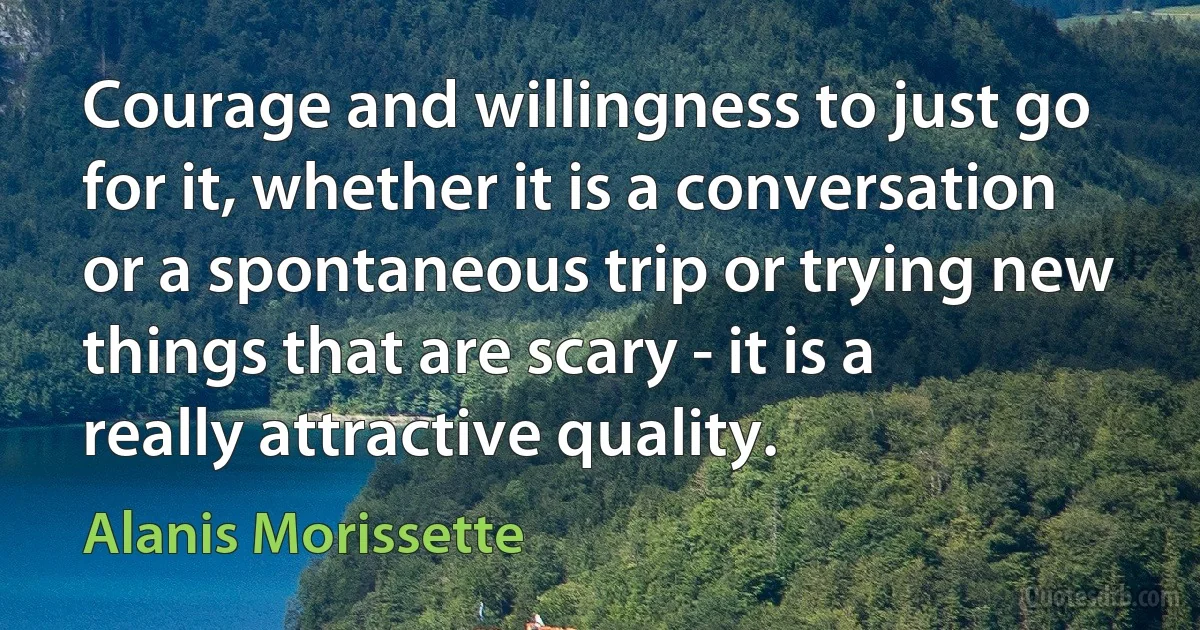 Courage and willingness to just go for it, whether it is a conversation or a spontaneous trip or trying new things that are scary - it is a really attractive quality. (Alanis Morissette)