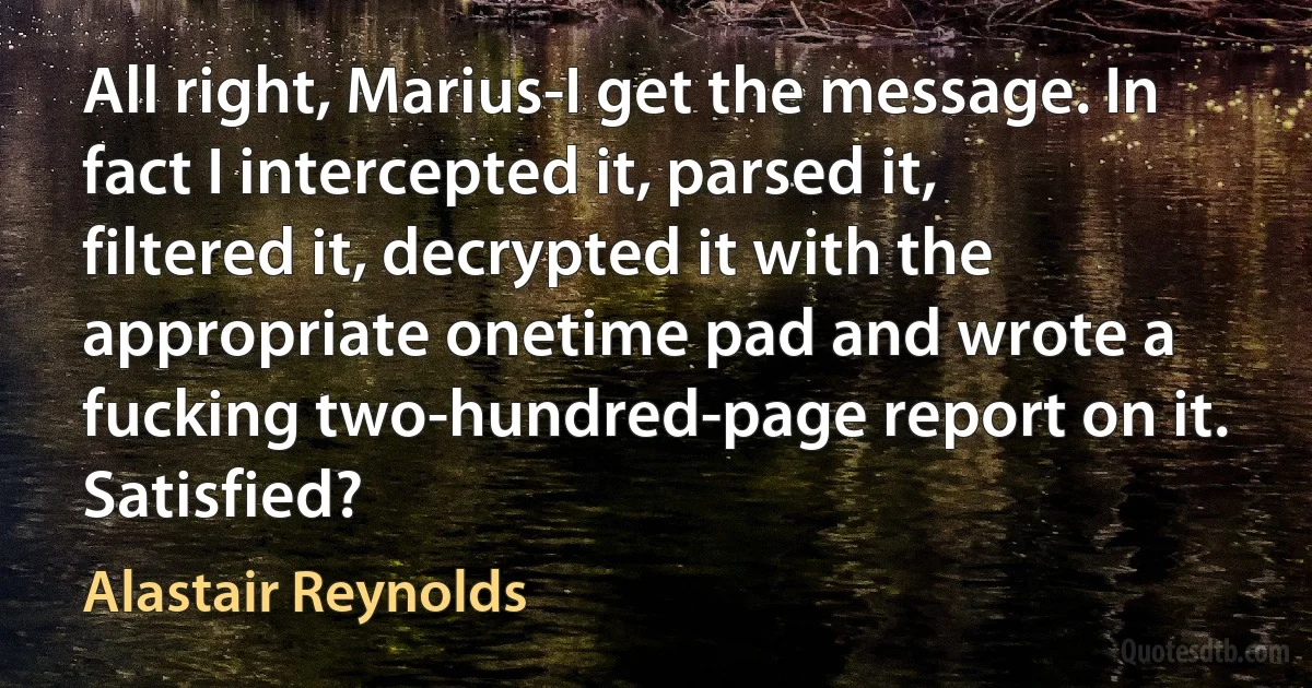 All right, Marius-I get the message. In fact I intercepted it, parsed it, filtered it, decrypted it with the appropriate onetime pad and wrote a fucking two-hundred-page report on it. Satisfied? (Alastair Reynolds)