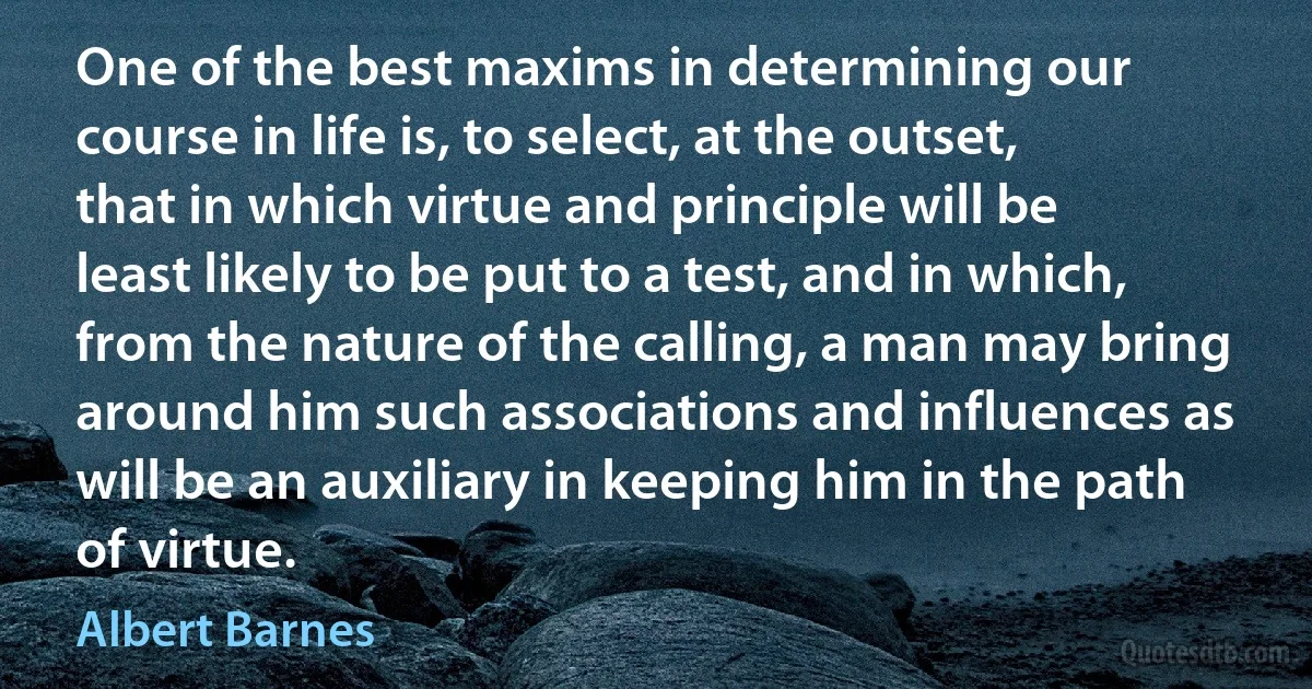 One of the best maxims in determining our course in life is, to select, at the outset, that in which virtue and principle will be least likely to be put to a test, and in which, from the nature of the calling, a man may bring around him such associations and influences as will be an auxiliary in keeping him in the path of virtue. (Albert Barnes)