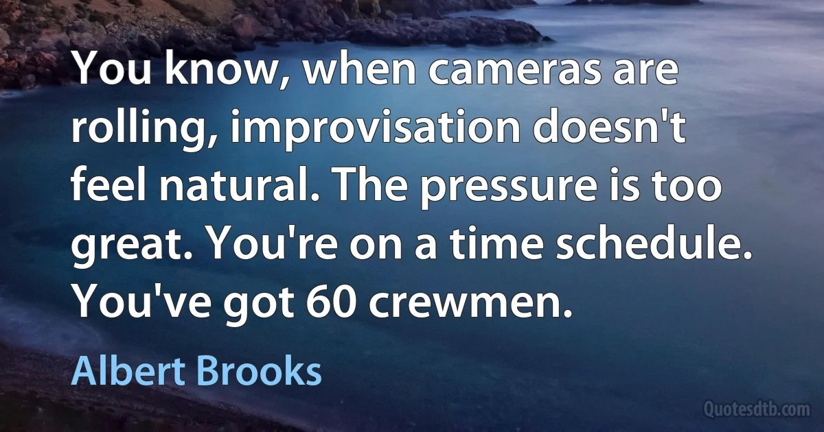 You know, when cameras are rolling, improvisation doesn't feel natural. The pressure is too great. You're on a time schedule. You've got 60 crewmen. (Albert Brooks)