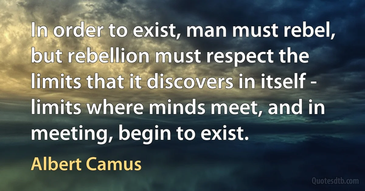 In order to exist, man must rebel, but rebellion must respect the limits that it discovers in itself - limits where minds meet, and in meeting, begin to exist. (Albert Camus)