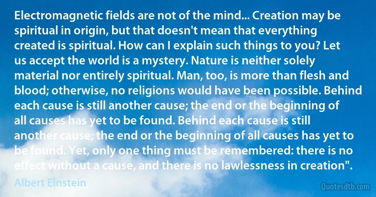 Electromagnetic fields are not of the mind... Creation may be spiritual in origin, but that doesn't mean that everything created is spiritual. How can I explain such things to you? Let us accept the world is a mystery. Nature is neither solely material nor entirely spiritual. Man, too, is more than flesh and blood; otherwise, no religions would have been possible. Behind each cause is still another cause; the end or the beginning of all causes has yet to be found. Behind each cause is still another cause; the end or the beginning of all causes has yet to be found. Yet, only one thing must be remembered: there is no effect without a cause, and there is no lawlessness in creation". (Albert Einstein)