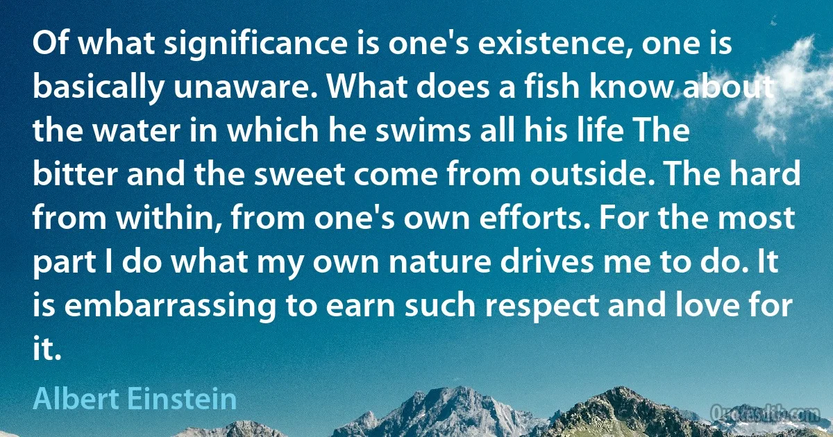 Of what significance is one's existence, one is basically unaware. What does a fish know about the water in which he swims all his life The bitter and the sweet come from outside. The hard from within, from one's own efforts. For the most part I do what my own nature drives me to do. It is embarrassing to earn such respect and love for it. (Albert Einstein)