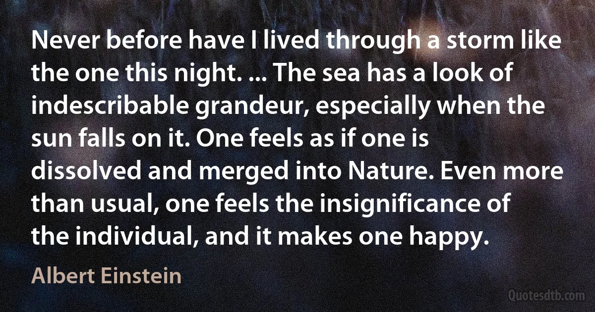 Never before have I lived through a storm like the one this night. ... The sea has a look of indescribable grandeur, especially when the sun falls on it. One feels as if one is dissolved and merged into Nature. Even more than usual, one feels the insignificance of the individual, and it makes one happy. (Albert Einstein)