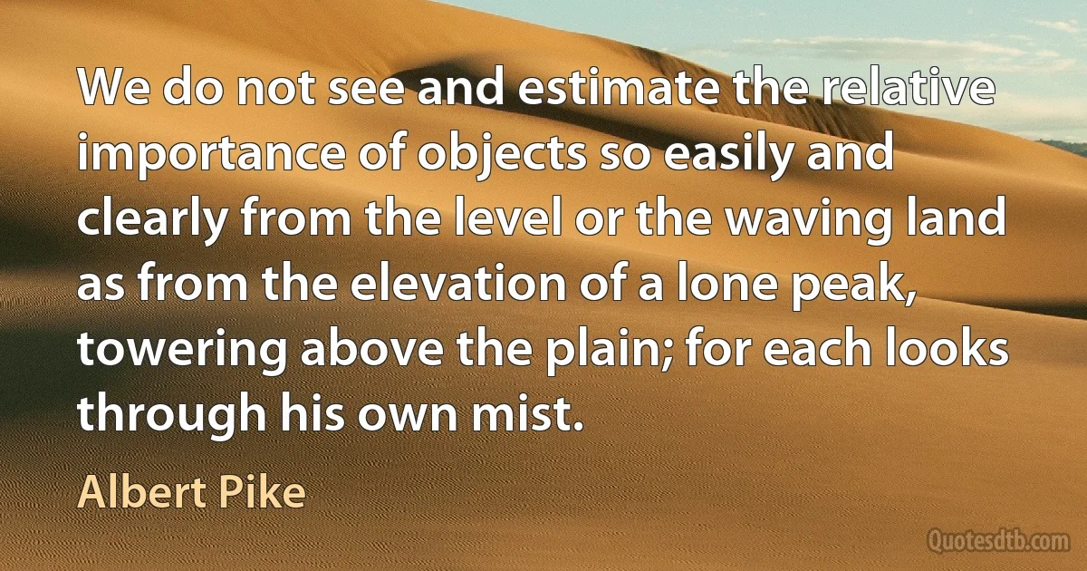 We do not see and estimate the relative importance of objects so easily and clearly from the level or the waving land as from the elevation of a lone peak, towering above the plain; for each looks through his own mist. (Albert Pike)