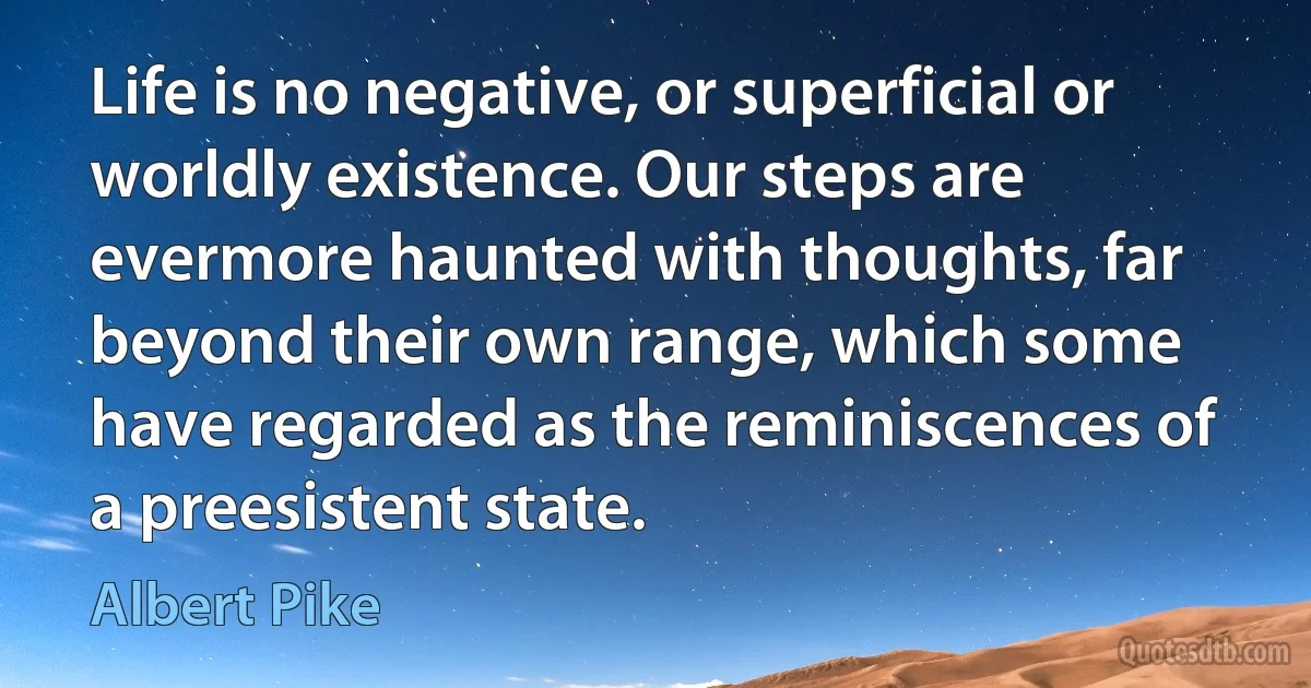 Life is no negative, or superficial or worldly existence. Our steps are evermore haunted with thoughts, far beyond their own range, which some have regarded as the reminiscences of a preesistent state. (Albert Pike)