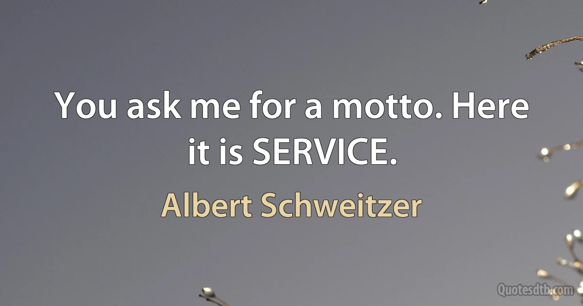 You ask me for a motto. Here it is SERVICE. (Albert Schweitzer)