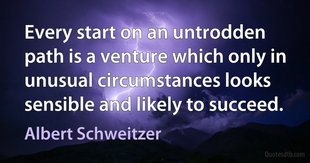 Every start on an untrodden path is a venture which only in unusual circumstances looks sensible and likely to succeed. (Albert Schweitzer)