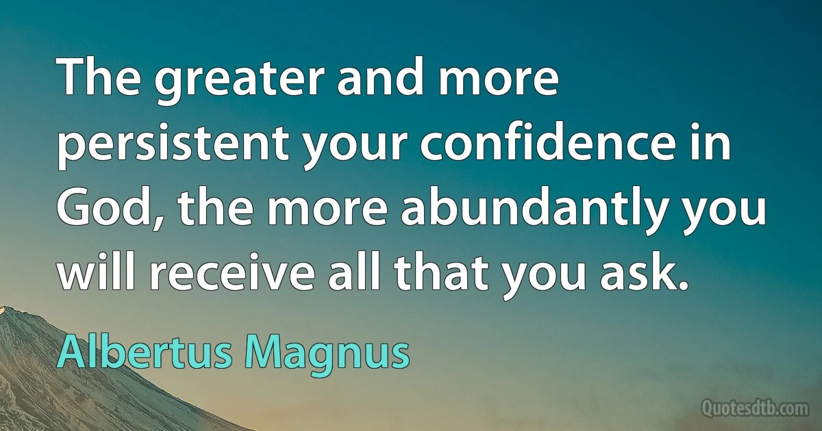 The greater and more persistent your confidence in God, the more abundantly you will receive all that you ask. (Albertus Magnus)