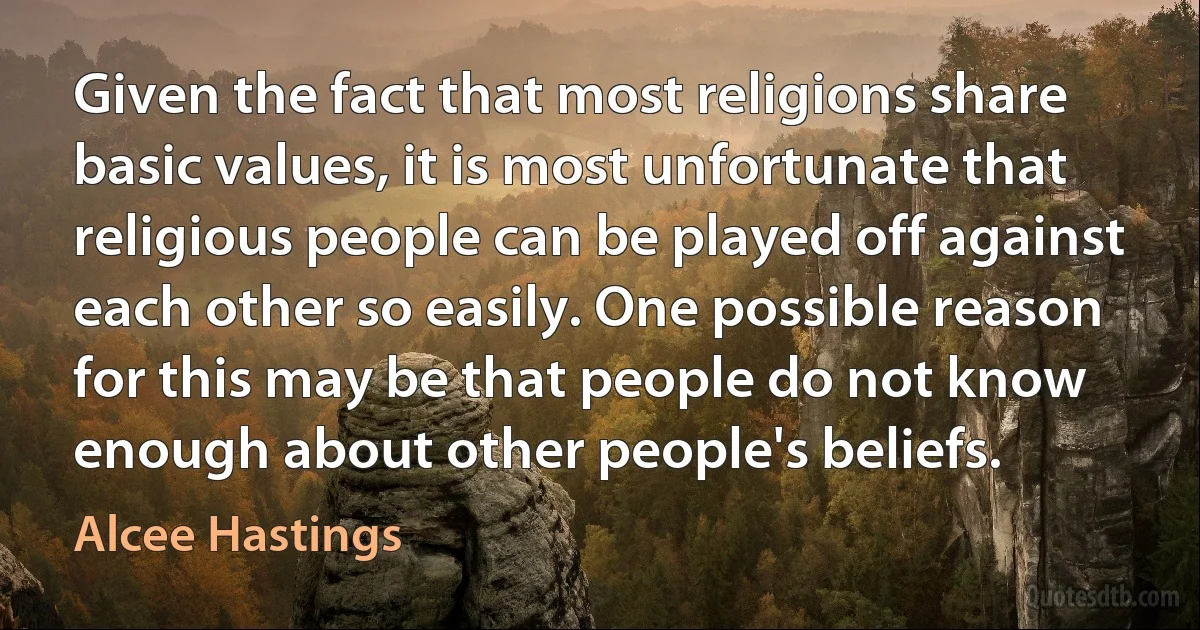 Given the fact that most religions share basic values, it is most unfortunate that religious people can be played off against each other so easily. One possible reason for this may be that people do not know enough about other people's beliefs. (Alcee Hastings)