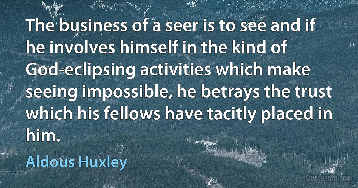 The business of a seer is to see and if he involves himself in the kind of God-eclipsing activities which make seeing impossible, he betrays the trust which his fellows have tacitly placed in him. (Aldous Huxley)