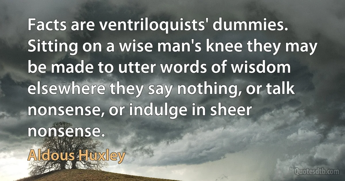 Facts are ventriloquists' dummies. Sitting on a wise man's knee they may be made to utter words of wisdom elsewhere they say nothing, or talk nonsense, or indulge in sheer nonsense. (Aldous Huxley)