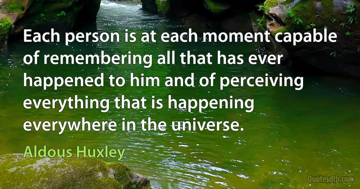 Each person is at each moment capable of remembering all that has ever happened to him and of perceiving everything that is happening everywhere in the universe. (Aldous Huxley)