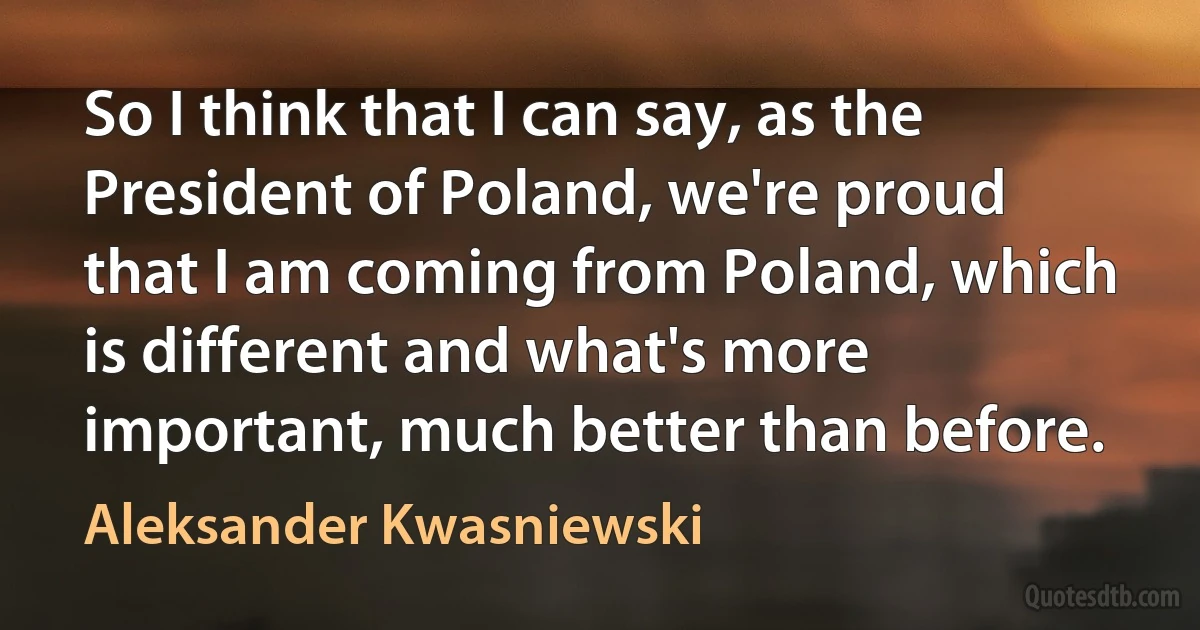 So I think that I can say, as the President of Poland, we're proud that I am coming from Poland, which is different and what's more important, much better than before. (Aleksander Kwasniewski)