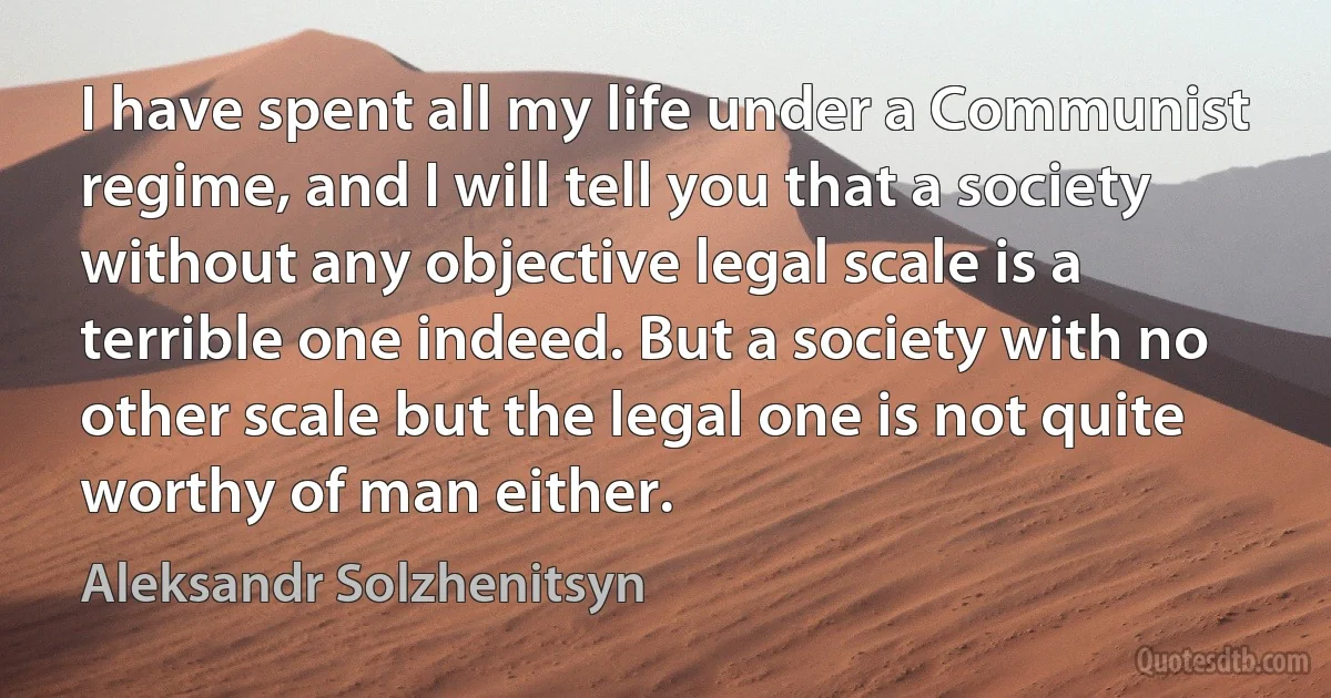 I have spent all my life under a Communist regime, and I will tell you that a society without any objective legal scale is a terrible one indeed. But a society with no other scale but the legal one is not quite worthy of man either. (Aleksandr Solzhenitsyn)