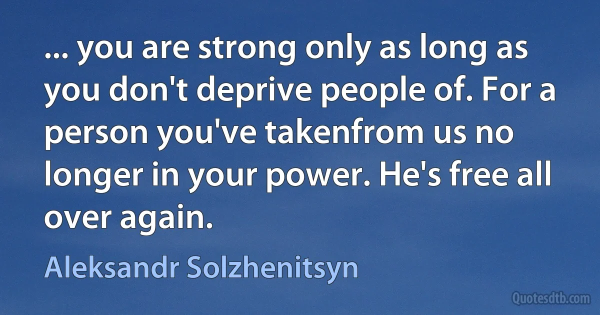 ... you are strong only as long as you don't deprive people of. For a person you've takenfrom us no longer in your power. He's free all over again. (Aleksandr Solzhenitsyn)